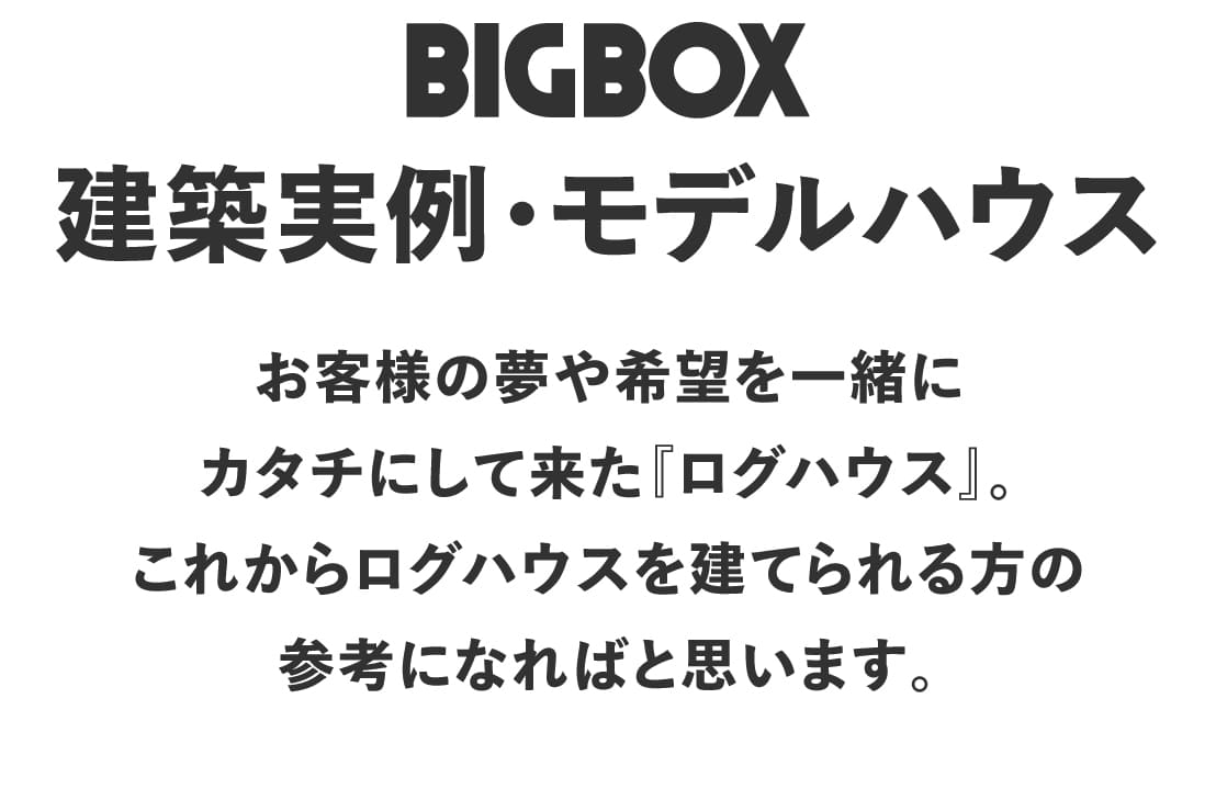 ビックボックスが建築したログハウス施工・内覧をご紹介いたします。創業40年のログハウス専門メーカー、ビックボックスがお届けする、<b>全国10000棟の実績の中から、選ばれた建築実績写真集。あなただけのログハウスを求めて、是非参考実績としてご活用ください。拘りのフィンログハウス・シンプルイズベストのユニログハウスからかわいいガーデンハウスシリーズまで、あらゆるシーンにあったログハウス空間を是非見つけてみて下さい。きっとそこには夢のログハウスライフが必ず待っています。